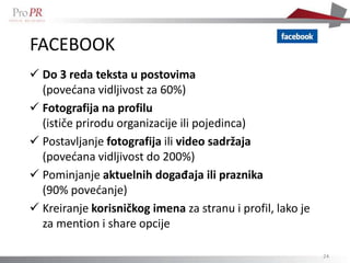 FACEBOOK
 Do 3 reda teksta u postovima
  (povedana vidljivost za 60%)
 Fotografija na profilu
  (ističe prirodu organizacije ili pojedinca)
 Postavljanje fotografija ili video sadržaja
  (povedana vidljivost do 200%)
 Pominjanje aktuelnih događaja ili praznika
  (90% povedanje)
 Kreiranje korisničkog imena za stranu i profil, lako je
  za mention i share opcije

                                                            24
 