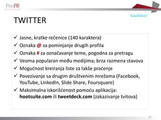 TWITTER
 Jasne, kratke rečenice (140 karaktera)
 Oznaka @ za pominjanje drugih profila
 Oznaka # za označavanje teme, pogodna za pretragu
 Veoma popularan među medijima; brza razmena stavova
 Mogudnost kreiranja liste za lakše pradenje
 Povezivanje sa drugim društvenim mrežama (Facebook,
  YouTube, LinkedIn, Slide Share, Foursquare)
 Maksimalna iskorišdenost pomodu aplikacija:
  hootsuite.com ili tweetdeck.com (zakazivanje tvitova)


                                                          25
 