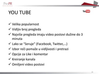 YOU TUBE

 Velika popularnost
 Vidljiv broj pregleda
 Najviše pregleda imaju video postovi dužine do 3
  minuta
 Lako se “šeruje” (Facebook, Twitter,...)
 Izbor reči pomaže u vidljivosti i pretrazi
 Opcije za Like i komentar
 Kreiranje kanala
 Omiljeni video postovi
                                                     28
 