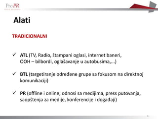 Alati
TRADICIONALNI


 ATL (TV, Radio, štampani oglasi, internet baneri,
  OOH – bilbordi, oglašavanje u autobusima,...)

 BTL (targetiranje određene grupe sa fokusom na direktnoj
  komunikaciji)

 PR (offline i online; odnosi sa medijima, press putovanja,
  saopštenja za medije, konferencije i događaji)

                                                               6
 