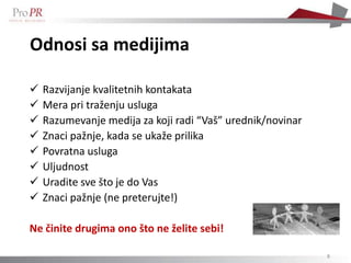 Odnosi sa medijima

   Razvijanje kvalitetnih kontakata
   Mera pri traženju usluga
   Razumevanje medija za koji radi “Vaš” urednik/novinar
   Znaci pažnje, kada se ukaže prilika
   Povratna usluga
   Uljudnost
   Uradite sve što je do Vas
   Znaci pažnje (ne preterujte!)

Ne činite drugima ono što ne želite sebi!

                                                            8
 