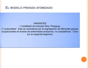 EL MODELO PRIVADO ATOMIZADO
 la función de financiamiento se lleva a cabo ya sea
mediante desembolsos del bolsillo de los
consumidores, o a través de múltiples agencias de
seguros privados, las cuales reembolsan a los
diversos prestadores de servicios sin que exista
una integración vertical de estas dos funciones.
VARIANTES
1 modalidad de mercado libre, Paraguay
2 “corporatista”. Esta se caracteriza por la segregación de diferentes grupos
ocupacionales en fondos de enfermedad exclusivos, no competitivos. Cono
sur en especial Argentina
 