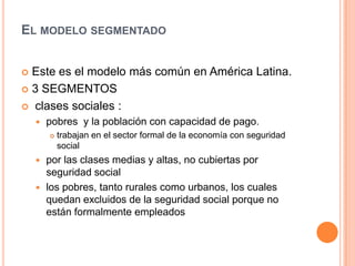 EL MODELO SEGMENTADO
 Este es el modelo más común en América Latina.
 3 SEGMENTOS
 clases sociales :
 pobres y la población con capacidad de pago.
 trabajan en el sector formal de la economía con seguridad
social
 por las clases medias y altas, no cubiertas por
seguridad social
 los pobres, tanto rurales como urbanos, los cuales
quedan excluidos de la seguridad social porque no
están formalmente empleados
 