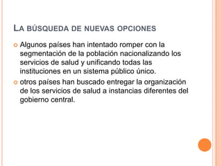 LA BÚSQUEDA DE NUEVAS OPCIONES
 Algunos países han intentado romper con la
segmentación de la población nacionalizando los
servicios de salud y unificando todas las
instituciones en un sistema público único.
 otros países han buscado entregar la organización
de los servicios de salud a instancias diferentes del
gobierno central.
 