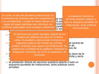  Una propuesta radica en lugar de la actual integración vertical
con segregación de los grupos sociales, la población estaría
integrada de manera horizontal y la asignación de funciones
sería explícita y especializada . En otras palabras, el sistema de
salud ya no estaría organizado por grupos sociales, sino por
funciones .
 la modulación se convierte en la misión principal del ministerio
de salud en su carácter de entidad responsable de imprimir una
dirección estratégica al sistema en su conjunto.
 el financiamiento, se convertiría en la responsabilidad central de
la seguridad social, y se ampliaría gradualmente a fin de
alcanzar una protección universal guiada por principios de
finanzas públicas.
 El manejo de ese pago se convertiría en un elemento clave de la
función de articulación, que ahora sí se volvería explícita y sería
responsabilidad de instituciones especializadas.
 la prestación directa de servicios quedaría abierta a todo un
esquema pluralista de instituciones, tanto públicas como
privadas.
En suma, el reto del pluralismo estructurado es
incrementar las opciones para los consumidores
y los proveedores, y contar al mismo tiempo con
reglas del juego explícitas que minimicen los
conflictos potenciales entre equidad y eficiencia
la prestación directa de
servicios quedaría abierta a
todo un esquema pluralista de
instituciones, tanto públicas
como privadas.
En términos de nuestra tipología original de los
modelos de sistemas de salud en América
Latina, el pluralismo estructurado incorpora los
aspectos positivos del modelo de contrato
público, al tiempo que supera sus limitaciones. Se
preserva la movilidad de la población mediante la
integración horizontal, así como la separación de
funciones
 