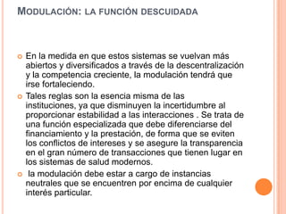 MODULACIÓN: LA FUNCIÓN DESCUIDADA
 En la medida en que estos sistemas se vuelvan más
abiertos y diversificados a través de la descentralización
y la competencia creciente, la modulación tendrá que
irse fortaleciendo.
 Tales reglas son la esencia misma de las
instituciones, ya que disminuyen la incertidumbre al
proporcionar estabilidad a las interacciones . Se trata de
una función especializada que debe diferenciarse del
financiamiento y la prestación, de forma que se eviten
los conflictos de intereses y se asegure la transparencia
en el gran número de transacciones que tienen lugar en
los sistemas de salud modernos.
 la modulación debe estar a cargo de instancias
neutrales que se encuentren por encima de cualquier
interés particular.
 