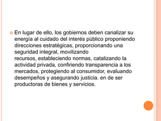  En lugar de ello, los gobiernos deben canalizar su
energía al cuidado del interés público proponiendo
direcciones estratégicas, proporcionando una
seguridad integral, movilizando
recursos, estableciendo normas, catalizando la
actividad privada, confiriendo transparencia a los
mercados, protegiendo al consumidor, evaluando
desempeños y asegurando justicia. en de ser
productoras de bienes y servicios.
 