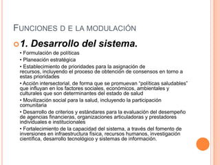 FUNCIONES D E LA MODULACIÓN
1. Desarrollo del sistema.
• Formulación de políticas
• Planeación estratégica
• Establecimiento de prioridades para la asignación de
recursos, incluyendo el proceso de obtención de consensos en torno a
estas prioridades
• Acción intersectorial, de forma que se promuevan “políticas saludables”
que influyan en los factores sociales, económicos, ambientales y
culturales que son determinantes del estado de salud
• Movilización social para la salud, incluyendo la participación
comunitaria
• Desarrollo de criterios y estándares para la evaluación del desempeño
de agencias financieras, organizaciones articuladoras y prestadores
individuales e institucionales
• Fortalecimiento de la capacidad del sistema, a través del fomento de
inversiones en infraestructura física, recursos humanos, investigación
científica, desarrollo tecnológico y sistemas de información.
 