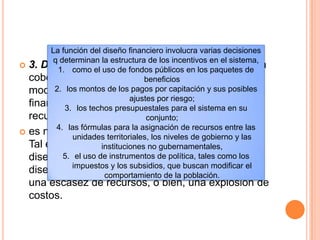  3. Diseño financiero. Con el fin de incrementar la
cobertura y la calidad, los sistemas de salud
modernos deben hacer frente a dos retos
financieros clave, a saber, la movilización de los
recursos requeridos y la contención de costos.
 es necesario encontrar un equilibrio entre ambos.
Tal equilibrio sólo puede alcanzarse mediante un
diseño cuidadoso del esquema financiero, Sin un
diseño cuidadoso, el sistema puede experimentar
una escasez de recursos, o bien, una explosión de
costos.
La función del diseño financiero involucra varias decisiones
q determinan la estructura de los incentivos en el sistema,
1. como el uso de fondos públicos en los paquetes de
beneficios
2. los montos de los pagos por capitación y sus posibles
ajustes por riesgo;
3. los techos presupuestales para el sistema en su
conjunto;
4. las fórmulas para la asignación de recursos entre las
unidades territoriales, los niveles de gobierno y las
instituciones no gubernamentales,
5. el uso de instrumentos de política, tales como los
impuestos y los subsidios, que buscan modificar el
comportamiento de la población.
 