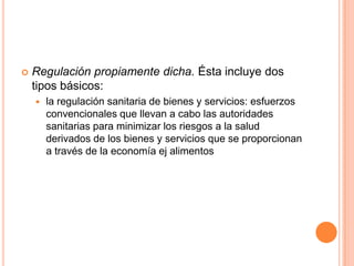  Regulación propiamente dicha. Ésta incluye dos
tipos básicos:
 la regulación sanitaria de bienes y servicios: esfuerzos
convencionales que llevan a cabo las autoridades
sanitarias para minimizar los riesgos a la salud
derivados de los bienes y servicios que se proporcionan
a través de la economía ej alimentos
 