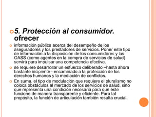 5. Protección al consumidor.
ofrecer
 información pública acerca del desempeño de los
aseguradores y los prestadores de servicios. Poner este tipo
de información a la disposición de los consumidores y las
OASS (como agentes en la compra de servicios de salud)
servirá para impulsar una competencia efectiva.
 se requiere desarrollar un esfuerzo deliberado –hasta ahora
bastante incipiente– encaminado a la protección de los
derechos humanos y la mediación de conflictos.
 En suma, el tipo de modulación que requiere el pluralismo no
coloca obstáculos al mercado de los servicios de salud, sino
que representa una condición necesaria para que éste
funcione de manera transparente y eficiente. Para tal
propósito, la función de articulación también resulta crucial.
 