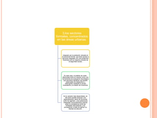 3.los sectores
formales, concentrados
en las áreas urbanas.
integrado por la población ubicada en
la economía formal, que tiene acceso a
servicios integrales con una protección
financiera (en su mayoría a través de
la seguridad social),
En este caso, el análisis de costo-
efectividad entra en escena como una
herramienta de evaluación tecnológica
que permitiría identificar las fuentes
potenciales de desperdicio y
restringirlas mediante la acción
modulatoria y el diseño de incentivos.
Es la variante más desarrollada; en
ella sería posible alcanzar una
especialización plena de funciones
entre los agentes, y las poblaciones
integradas horizontalmente podrían
guiar la competencia entre las
entidades articuladoras y los
proveedores a base de ejercer su
libertad de elección.
 