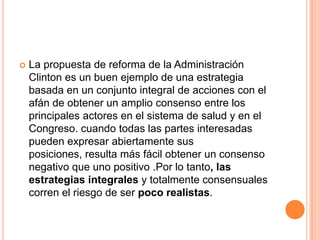  La propuesta de reforma de la Administración
Clinton es un buen ejemplo de una estrategia
basada en un conjunto integral de acciones con el
afán de obtener un amplio consenso entre los
principales actores en el sistema de salud y en el
Congreso. cuando todas las partes interesadas
pueden expresar abiertamente sus
posiciones, resulta más fácil obtener un consenso
negativo que uno positivo .Por lo tanto, las
estrategias integrales y totalmente consensuales
corren el riesgo de ser poco realistas.
 