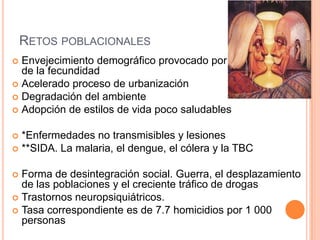 RETOS POBLACIONALES
 Envejecimiento demográfico provocado por la disminución
de la fecundidad
 Acelerado proceso de urbanización
 Degradación del ambiente
 Adopción de estilos de vida poco saludables
 *Enfermedades no transmisibles y lesiones
 **SIDA. La malaria, el dengue, el cólera y la TBC
 Forma de desintegración social. Guerra, el desplazamiento
de las poblaciones y el creciente tráfico de drogas
 Trastornos neuropsiquiátricos.
 Tasa correspondiente es de 7.7 homicidios por 1 000
personas
 