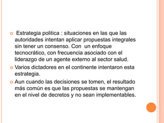  Estrategia politica : situaciones en las que las
autoridades intentan aplicar propuestas integrales
sin tener un consenso. Con un enfoque
tecnocrático, con frecuencia asociado con el
liderazgo de un agente externo al sector salud.
 Varios dictadores en el continente intentaron esta
estrategia.
 Aun cuando las decisiones se tomen, el resultado
más común es que las propuestas se mantengan
en el nivel de decretos y no sean implementables.
 