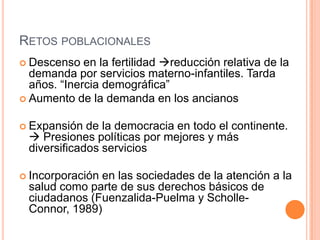RETOS POBLACIONALES
 Descenso en la fertilidad reducción relativa de la
demanda por servicios materno-infantiles. Tarda
años. “Inercia demográfica”
 Aumento de la demanda en los ancianos
 Expansión de la democracia en todo el continente.
 Presiones políticas por mejores y más
diversificados servicios
 Incorporación en las sociedades de la atención a la
salud como parte de sus derechos básicos de
ciudadanos (Fuenzalida-Puelma y Scholle-
Connor, 1989)
 