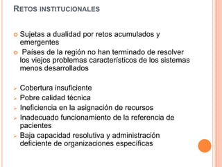 RETOS INSTITUCIONALES
 Sujetas a dualidad por retos acumulados y
emergentes
 Países de la región no han terminado de resolver
los viejos problemas característicos de los sistemas
menos desarrollados
 Cobertura insuficiente
 Pobre calidad técnica
 Ineficiencia en la asignación de recursos
 Inadecuado funcionamiento de la referencia de
pacientes
 Baja capacidad resolutiva y administración
deficiente de organizaciones específicas
 