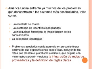  América Latina enfrenta ya muchos de los problemas
que descontrolan a los sistemas más desarrollados, tales
como:
 La escalada de costos
 La existencia de incentivos inadecuados
 La inseguridad financiera, la insatisfacción de los
consumidores
 La expansión tecnológica
 Problemas asociados con la gerencia en su conjunto por
encima de sus organizaciones específicas, incluyendo los
retos que plantea el pluralismo creciente, que exigiría una
mejor estructuración mediante la integración de redes de
proveedores y la definición de reglas claras
 