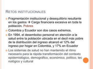 RETOS INSTITUCIONALES
 Fragmentación institucional y desequilibrio resultante
en los gastos  Carga financiera excesiva en toda la
población. Pobres
 Colombia y Ecuador son dos casos extremos.
 En 1994, el desembolso personal en atención a la
salud entre la población ubicada en el decil más pobre
de la distribución del ingreso alcanzó el 12% del
ingreso por hogar en Colombia, y 17% en Ecuador
 Los sistemas de salud no han mantenido el ritmo
necesario para la rápida transformación del contexto
epidemiológico, demográfico, económico, político, tec
nológico y cultural
 
