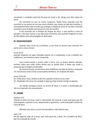 Missão América


reconhecer a condição espiritual do povo de Israel e dar abrigo para dois espias de
Josué.
        No momento em que os muros romperam, Raabe havia colocado uma fita
escarlate na sua janela da sua casa como símbolo, que estava ao lado dos Israelitas, e
conseqüentemente toda muralha que protegia a cidade de Jericó foi ao chão, restando
somente à casa de Raabe que ficava em cima da muralha.
        A fita escarlate era o símbolo do Sangue de Jesus, o que justifica o mais vil
pecador; e Ele quer marcar a sua vida nesse momento, para quando chegarem os dias
de dificuldade você está protegido do destruidor.

III – Neotestamentário

        Quando Jesus Cristo foi crucificado, a cruz ficou no prumo caso contrario ela
cairia com o nosso mestre.

Lucas 23:33
Quando chegaram ao lugar chamado Caveira, ali o crucificaram, a ele e também aos
malfeitores, um à direita e outro à esquerda.

      Jesus estava pondo o prumo sobre a terra, com os braços abertos dizendo:
Venham todos que estão minha direita que se acham bom; e todos que estão à
esquerda que se julgam condenados.
      No mesmo evento, encontramos dois malfeitores ao lado do Senhor; enquanto
um murmurava contra Cristo o outro pedia clemência. Em resposta Ele disse:

Lucas 23:42-43
42- Então disse: Jesus, lembra-te de mim, quando entrares no teu reino.
43 - Respondeu-lhe Jesus: Em verdade te digo que hoje estarás comigo no paraíso.

       Um ladrão conseguiu entrar no prumo de Deus, e o outro a condenação por
não se arrepender dos seus pecados.

IV – Epilogo

Hebreus 12:2
Fitando os olhos em Jesus, autor e consumador da nossa fé, o qual, pelo gozo que lhe
está proposto, suportou a cruz, desprezando a ignomínia, e está assentado à direita do
trono de Deus.

       Olhando para Jesus o prumo dos pecadores, João Batista citou:

João 1:29
No dia seguinte João viu a Jesus, que vinha para ele, e disse: Eis o Cordeiro de Deus,
que tira o pecado do mundo.
 