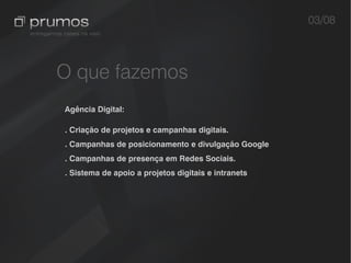 03/08



O que fazemos
Agência Digital:

. Criação de projetos e campanhas digitais.
. Campanhas de posicionamento e divulgação Google
. Campanhas de presença em Redes Sociais.
. Sistema de apoio a projetos digitais e intranets
 