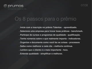 07/08



Os 8 passos para o prêmio
 . Inicie com a inscrição no prêmio Talentos - aprendizado.
 . Selecione uma empresa para trocar boas práticas - benchmark.
 . Participe de cursos e programas de qualidade - qualificação.
 . Tenha números sobre o que realmente importa - indicadores.
 . Organize e documente como você faz as coisas - processos
 . Saiba como melhorar a cada dia – melhoria continua.
 . Lembre que o cliente é o mais importante - foco.
 . Entenda qualidade - simplificar e melhorar.
 