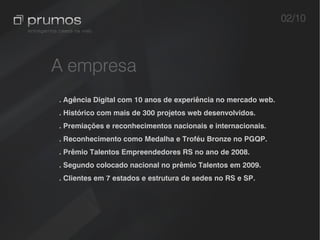 02/10



A empresa
. Agência Digital com 10 anos de experiência no mercado web.
. Histórico com mais de 300 projetos web desenvolvidos.
. Premiações e reconhecimentos nacionais e internacionais.
. Reconhecimento como Medalha e Troféu Bronze no PGQP.
. Prêmio Talentos Empreendedores RS no ano de 2008.
. Segundo colocado nacional no prêmio Talentos em 2009.
. Clientes em 7 estados e estrutura de sedes no RS e SP.
 