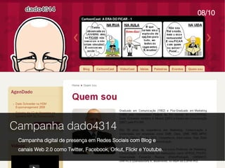 08/10




Campanha dado4314
 Campanha digital de presença em Redes Sociais com Blog e
 canais Web 2.0 como Twitter, Facebook, Orkut, Flickr e Youtube.
 
