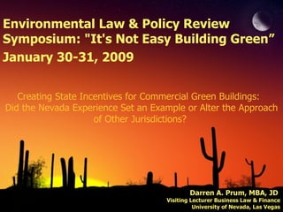 Creating State Incentives for Commercial Green Buildings:  Did the Nevada Experience Set an Example or Alter the Approach of Other Jurisdictions?  Darren A. Prum, MBA, JD  Visiting Lecturer Business Law & Finance University of Nevada, Las Vegas Environmental Law & Policy Review Symposium: &quot;It's Not Easy Building Green” January 30-31, 2009 