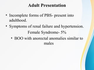 Adult Presentation
• Incomplete forms of PBS- present into
adulthood.
• Symptoms of renal failure and hypertension.
Female Syndrome- 5%
• BOO with anorectal anomalies similar to
males
 