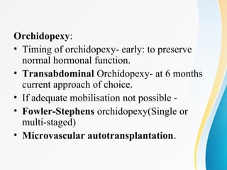 Orchidopexy:
• Timing of orchidopexy- early: to preserve
normal hormonal function.
• Transabdominal Orchidopexy- at 6 months
current approach of choice.
• If adequate mobilisation not possible -
• Fowler-Stephens orchidopexy(Single or
multi-staged)
• Microvascular autotransplantation.
 