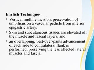 Ehrlich Technique-
• Vertical midline incision, preservation of
umbilicus on a vascular pedicle from inferior
epigastric artery.
• Skin and subcutaneous tissues are elevated off
the muscle and fascial layers, and
• an overlapping, vest-over-pants advancement
of each side to contralateral flank is
performed, preserving the less affected lateral
muscles and fascia.
 