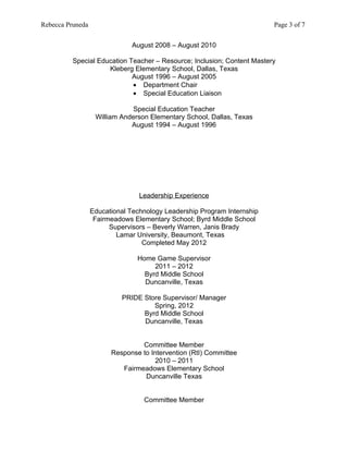 Rebecca Pruneda                                                          Page 3 of 7


                               August 2008 – August 2010

          Special Education Teacher – Resource; Inclusion; Content Mastery
                     Kleberg Elementary School, Dallas, Texas
                             August 1996 – August 2005
                             • Department Chair
                             • Special Education Liaison

                              Special Education Teacher
                   William Anderson Elementary School, Dallas, Texas
                              August 1994 – August 1996




                                 Leadership Experience

                  Educational Technology Leadership Program Internship
                   Fairmeadows Elementary School; Byrd Middle School
                        Supervisors – Beverly Warren, Janis Brady
                          Lamar University, Beaumont, Texas
                                  Completed May 2012

                                Home Game Supervisor
                                     2011 – 2012
                                  Byrd Middle School
                                  Duncanville, Texas

                           PRIDE Store Supervisor/ Manager
                                    Spring, 2012
                                 Byrd Middle School
                                 Duncanville, Texas


                                 Committee Member
                        Response to Intervention (RtI) Committee
                                      2010 – 2011
                           Fairmeadows Elementary School
                                  Duncanville Texas


                                  Committee Member
 