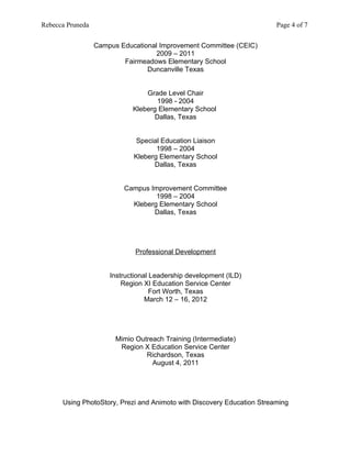 Rebecca Pruneda                                                         Page 4 of 7


                  Campus Educational Improvement Committee (CEIC)
                                    2009 – 2011
                          Fairmeadows Elementary School
                                 Duncanville Texas


                                 Grade Level Chair
                                    1998 - 2004
                             Kleberg Elementary School
                                    Dallas, Texas


                             Special Education Liaison
                                    1998 – 2004
                             Kleberg Elementary School
                                   Dallas, Texas


                          Campus Improvement Committee
                                   1998 – 2004
                            Kleberg Elementary School
                                  Dallas, Texas




                              Professional Development


                      Instructional Leadership development (ILD)
                          Region XI Education Service Center
                                    Fort Worth, Texas
                                  March 12 – 16, 2012




                        Mimio Outreach Training (Intermediate)
                         Region X Education Service Center
                                 Richardson, Texas
                                   August 4, 2011




      Using PhotoStory, Prezi and Animoto with Discovery Education Streaming
 