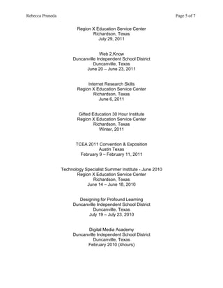 Rebecca Pruneda                                                        Page 5 of 7


                         Region X Education Service Center
                                Richardson, Texas
                                   July 29, 2011


                                     Web 2.Know
                       Duncanville Independent School District
                                 Duncanville, Texas
                             June 20 – June 23, 2011


                              Internet Research Skills
                         Region X Education Service Center
                                 Richardson, Texas
                                    June 6, 2011


                          Gifted Education 30 Hour Institute
                         Region X Education Service Center
                                  Richardson, Texas
                                     Winter, 2011


                         TCEA 2011 Convention & Exposition
                                    Austin Texas
                           February 9 – February 11, 2011


                  Technology Specialist Summer Institute - June 2010
                         Region X Education Service Center
                                 Richardson, Texas
                              June 14 – June 18, 2010


                          Designing for Profound Learning
                       Duncanville Independent School District
                                 Duncanville, Texas
                              July 19 – July 23, 2010


                              Digital Media Academy
                       Duncanville Independent School District
                                 Duncanville, Texas
                             February 2010 (4hours)
 