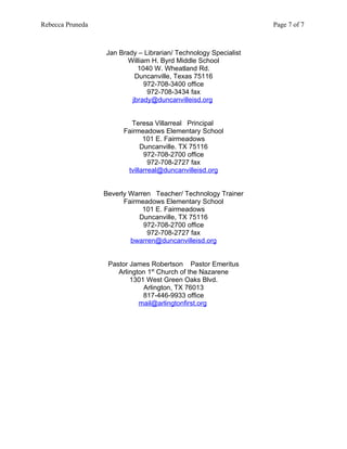 Rebecca Pruneda                                                  Page 7 of 7



                  Jan Brady – Librarian/ Technology Specialist
                         William H. Byrd Middle School
                            1040 W. Wheatland Rd.
                           Duncanville, Texas 75116
                               972-708-3400 office
                                972-708-3434 fax
                          jbrady@duncanvilleisd.org


                          Teresa Villarreal Principal
                        Fairmeadows Elementary School
                               101 E. Fairmeadows
                              Duncanville. TX 75116
                               972-708-2700 office
                                 972-708-2727 fax
                         tvillarreal@duncanvilleisd.org


                  Beverly Warren Teacher/ Technology Trainer
                        Fairmeadows Elementary School
                              101 E. Fairmeadows
                             Duncanville, TX 75116
                              972-708-2700 office
                               972-708-2727 fax
                          bwarren@duncanvilleisd.org


                   Pastor James Robertson Pastor Emeritus
                      Arlington 1st Church of the Nazarene
                          1301 West Green Oaks Blvd.
                              Arlington, TX 76013
                              817-446-9933 office
                             mail@arlingtonfirst.org
 