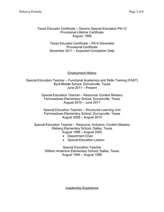 Rebecca Pruneda                                                            Page 2 of 6




            Texas Educator Certificate – Generic Special Education PK-12
                          Provisional Lifetime Certificate
                                    August, 1996

                      Texas Educator Certificate – PK-6 Generalist
                                Provisional Certificate
                      December 2011 – Expected Completion Date




                                  Employment History

    Special Education Teacher – Functional Academics and Skills Training (FAST)
                      Byrd Middle School, Duncanville, Texas
                               June 2011 – Present

              Special Education Teacher – Resource/ Content Mastery
               Fairmeadows Elementary School, Duncanville, Texas
                             August 2010 – June 2011

                  Special Education Teacher – Structured Learning Unit
                  Fairmeadows Elementary School, Duncanville, Texas
                              August 2008 – August 2010

          Special Education Teacher – Resource; Inclusion; Content Mastery
                     Kleberg Elementary School, Dallas, Texas
                             August 1996 – August 2005
                             • Department Chair
                             • Special Education Liaison

                             Special Education Teacher
                  William Anderson Elementary School, Dallas, Texas
                             August 1994 – August 1996




                                Leadership Experience
 