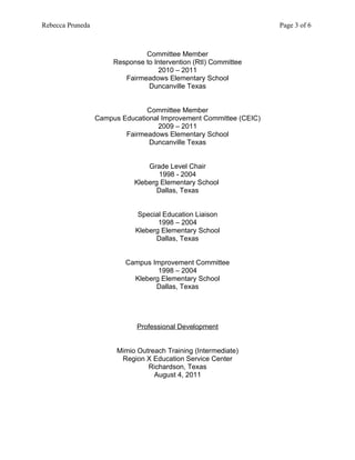 Rebecca Pruneda                                                     Page 3 of 6



                                Committee Member
                       Response to Intervention (RtI) Committee
                                     2010 – 2011
                          Fairmeadows Elementary School
                                 Duncanville Texas


                                Committee Member
                  Campus Educational Improvement Committee (CEIC)
                                    2009 – 2011
                          Fairmeadows Elementary School
                                 Duncanville Texas


                                 Grade Level Chair
                                    1998 - 2004
                             Kleberg Elementary School
                                    Dallas, Texas


                             Special Education Liaison
                                    1998 – 2004
                             Kleberg Elementary School
                                   Dallas, Texas


                          Campus Improvement Committee
                                   1998 – 2004
                            Kleberg Elementary School
                                  Dallas, Texas




                              Professional Development


                        Mimio Outreach Training (Intermediate)
                         Region X Education Service Center
                                 Richardson, Texas
                                   August 4, 2011
 