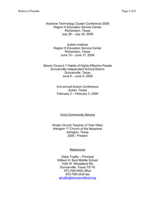 Rebecca Pruneda                                                        Page 5 of 6



                   Assistive Technology Cluster Conference 2009
                         Region X Education Service Center
                                 Richardson, Texas
                               July 28 – July 30, 2009


                                  Autism Institute
                         Region X Education Service Center
                                 Richardson, Texas
                              June 15 – June 17, 2009


                  Steven Covey's 7 Habits of Highly Effective People
                       Duncanville Independent School District
                                 Duncanville, Texas
                              June 8 – June 9, 2009


                           2nd annual Autism Conference
                                   Austin, Texas
                           February 2 – February 3, 2009




                              Civic/ Community Service


                        Kinder Church Teacher (3 Year Olds)
                        Arlington 1st Church of the Nazarene
                                  Arlington, Texas
                                   2005 - Present



                                     References

                               Gabe Trujillo – Principal
                            William H. Byrd Middle School
                               1040 W. Wheatland Rd.
                              Duncanville, Texas 75116
                                  972-708-3400 office
                                   972-708-3434 fax
                             gtrujillo@duncanvilleisd.org
 