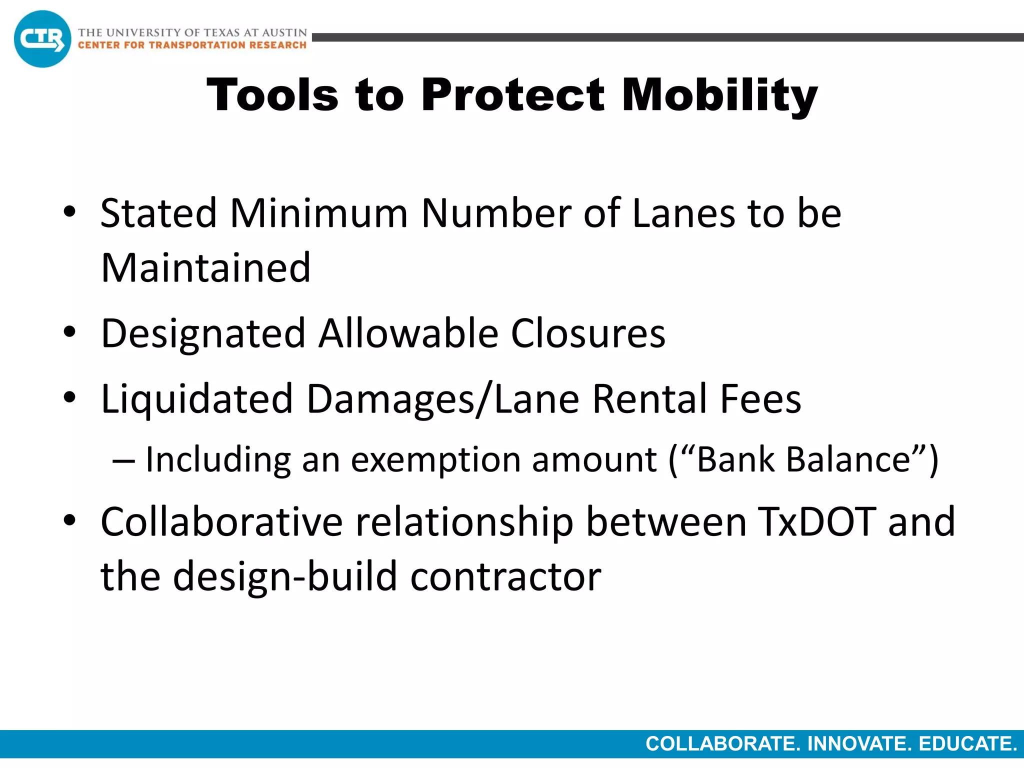 COLLABORATE. INNOVATE. EDUCATE.
Tools to Protect Mobility
• Stated Minimum Number of Lanes to be
Maintained
• Designated Allowable Closures
• Liquidated Damages/Lane Rental Fees
– Including an exemption amount (“Bank Balance”)
• Collaborative relationship between TxDOT and
the design-build contractor
 