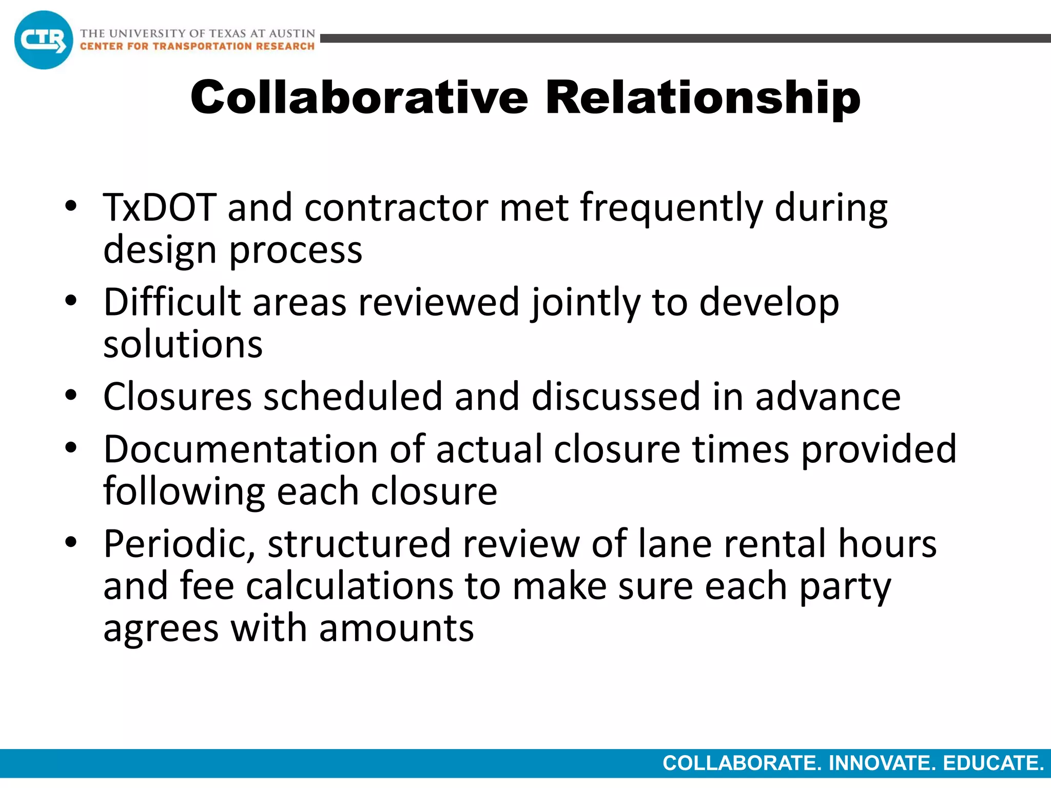 COLLABORATE. INNOVATE. EDUCATE.
Collaborative Relationship
• TxDOT and contractor met frequently during
design process
• Difficult areas reviewed jointly to develop
solutions
• Closures scheduled and discussed in advance
• Documentation of actual closure times provided
following each closure
• Periodic, structured review of lane rental hours
and fee calculations to make sure each party
agrees with amounts
 