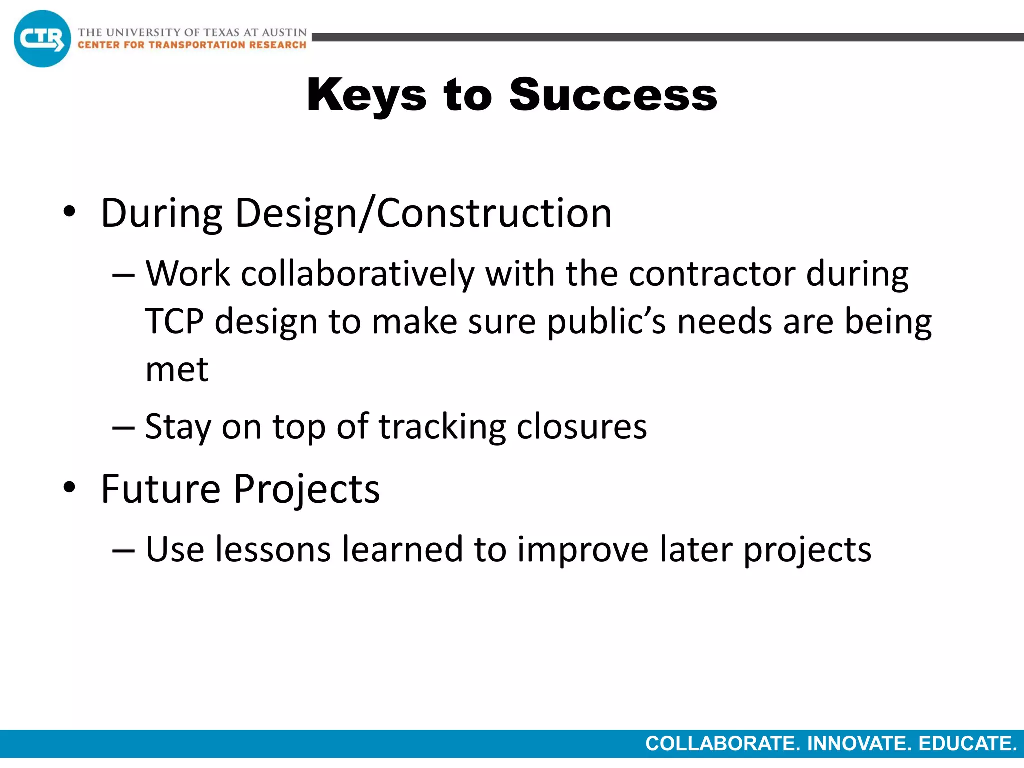 COLLABORATE. INNOVATE. EDUCATE.
Keys to Success
• During Design/Construction
– Work collaboratively with the contractor during
TCP design to make sure public’s needs are being
met
– Stay on top of tracking closures
• Future Projects
– Use lessons learned to improve later projects
 