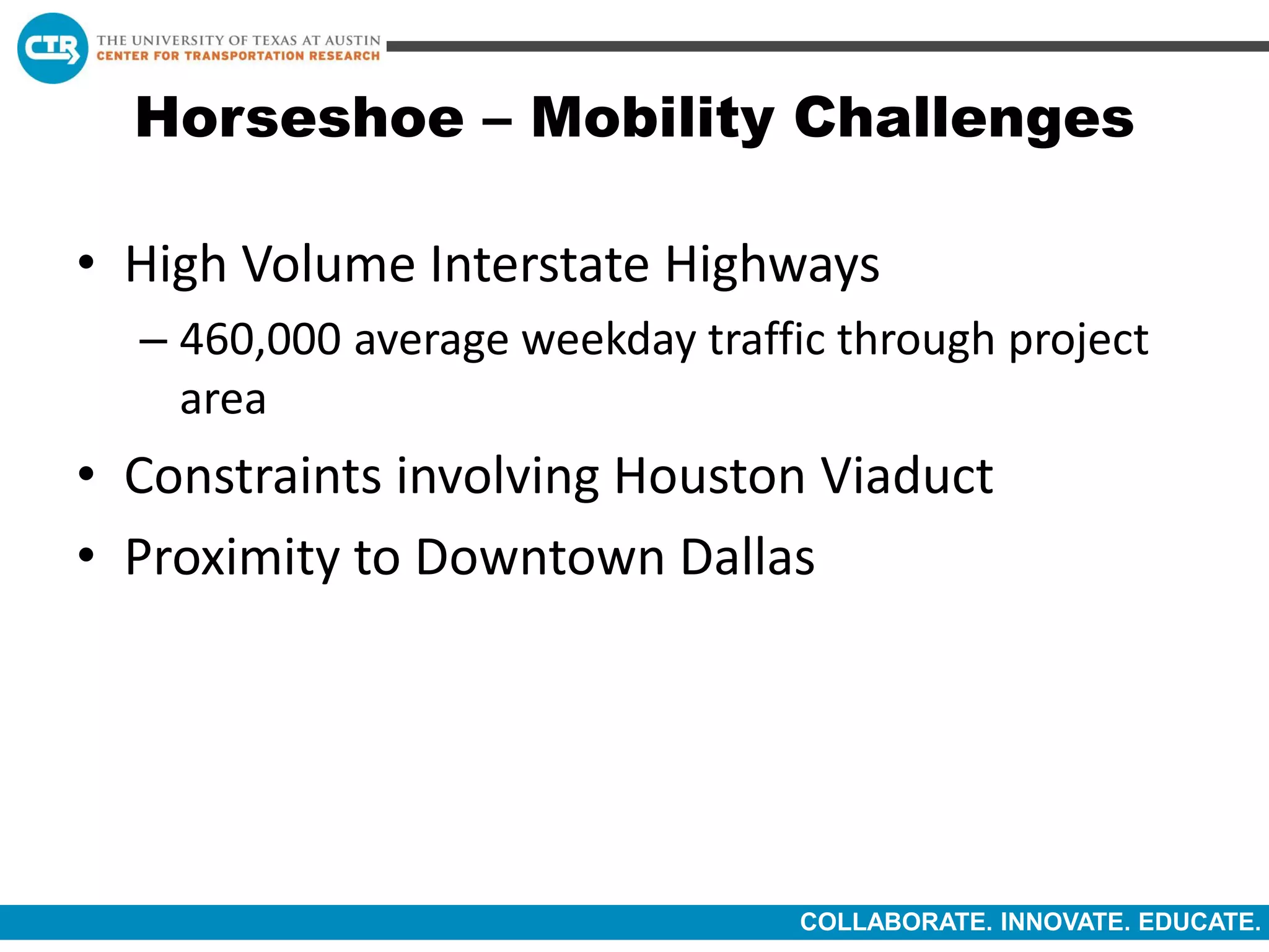 COLLABORATE. INNOVATE. EDUCATE.
Horseshoe – Mobility Challenges
• High Volume Interstate Highways
– 460,000 average weekday traffic through project
area
• Constraints involving Houston Viaduct
• Proximity to Downtown Dallas
 