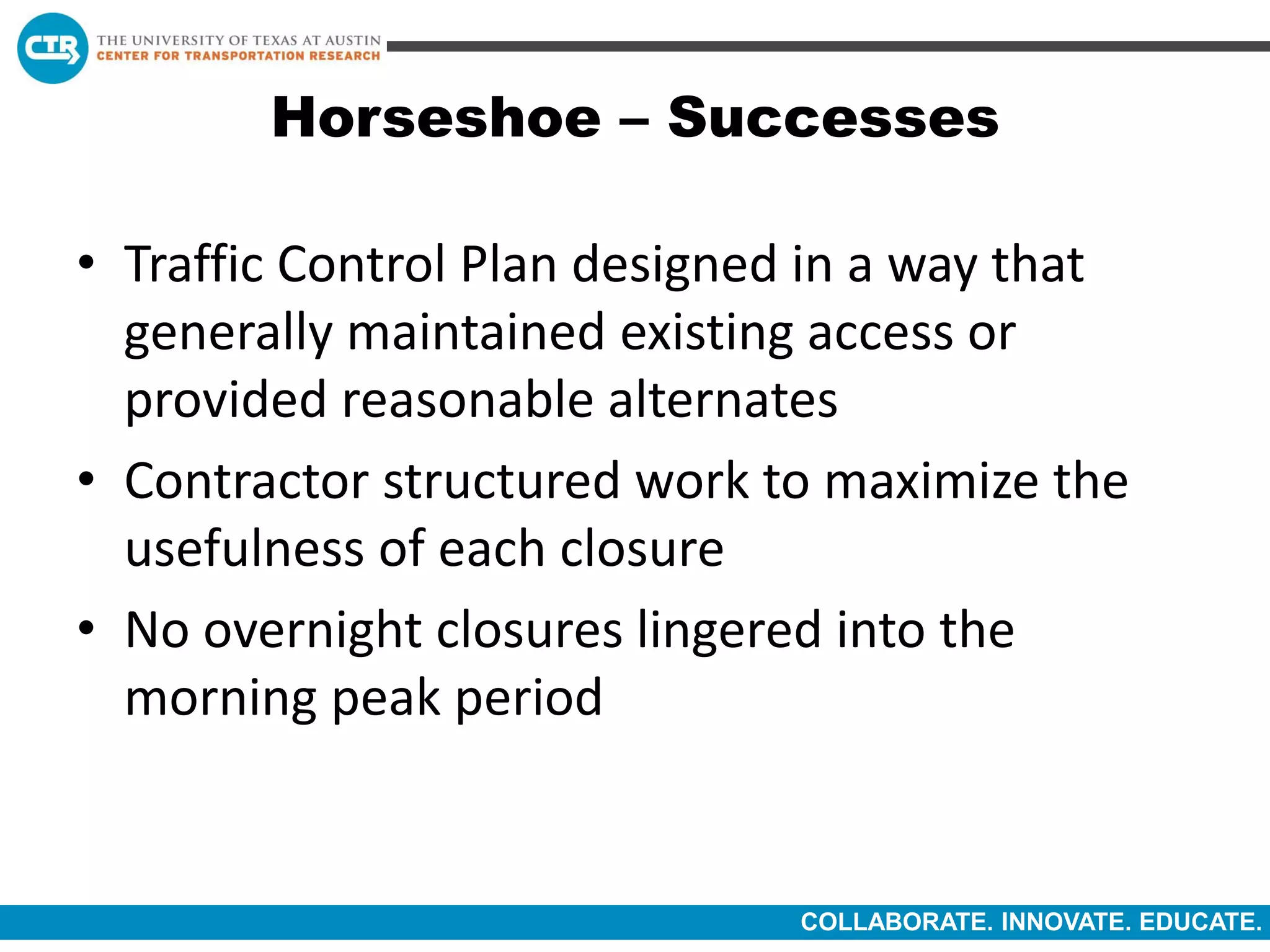 COLLABORATE. INNOVATE. EDUCATE.
Horseshoe – Successes
• Traffic Control Plan designed in a way that
generally maintained existing access or
provided reasonable alternates
• Contractor structured work to maximize the
usefulness of each closure
• No overnight closures lingered into the
morning peak period
 