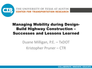 COLLABORATE. INNOVATE. EDUCATE.
Managing Mobility during Design-
Build Highway Construction –
Successes and Lessons Learned
Duane Milligan, P.E. – TxDOT
Kristopher Pruner – CTR
 