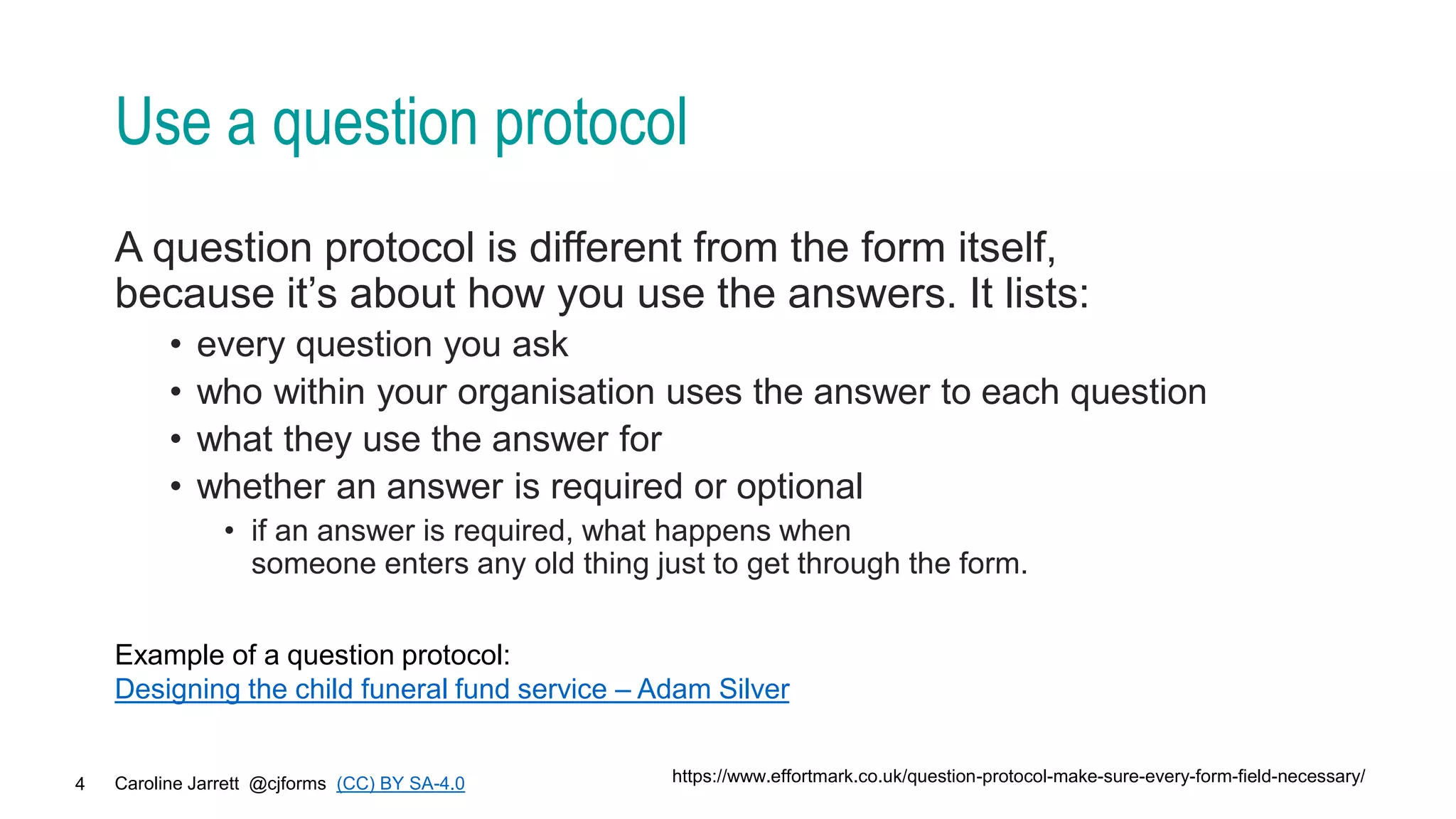Caroline Jarrett @cjforms (CC) BY SA-4.0
4
Use a question protocol
A question protocol is different from the form itself,
because it’s about how you use the answers. It lists:
• every question you ask
• who within your organisation uses the answer to each question
• what they use the answer for
• whether an answer is required or optional
• if an answer is required, what happens when
someone enters any old thing just to get through the form.
https://www.effortmark.co.uk/question-protocol-make-sure-every-form-field-necessary/
Example of a question protocol:
Designing the child funeral fund service – Adam Silver
 