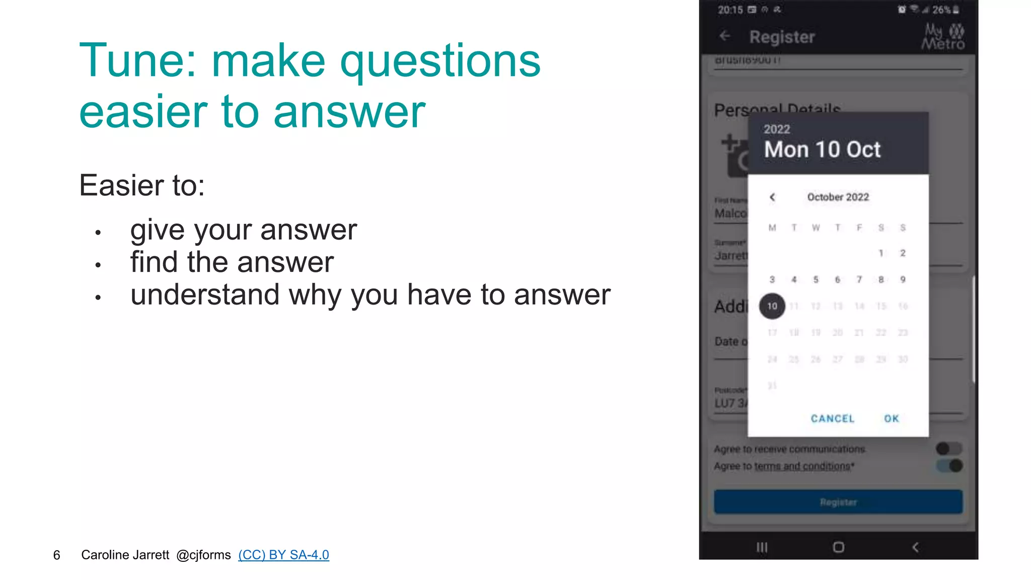 Caroline Jarrett @cjforms (CC) BY SA-4.0
6
Tune: make questions
easier to answer
Easier to:
• give your answer
• find the answer
• understand why you have to answer
 