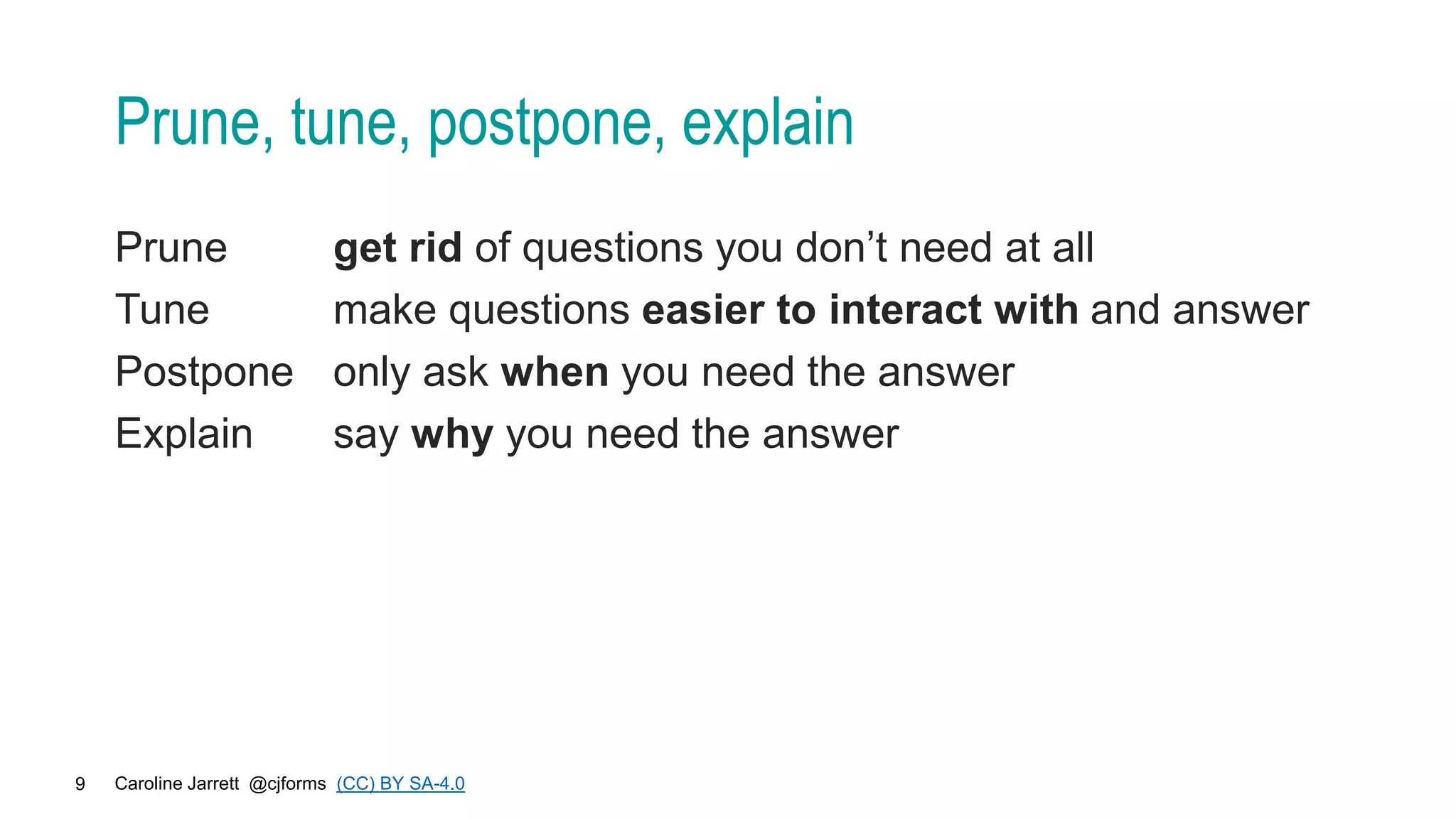 Caroline Jarrett @cjforms (CC) BY SA-4.0
9
Prune, tune, postpone, explain
Prune get rid of questions you don’t need at all
Tune make questions easier to interact with and answer
Postpone only ask when you need the answer
Explain say why you need the answer
 