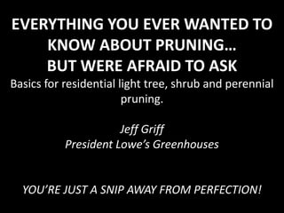 EVERYTHING YOU EVER WANTED TO
KNOW ABOUT PRUNING…
BUT WERE AFRAID TO ASK
Basics for residential light tree, shrub and perennial
pruning.
Jeff Griff
President Lowe’s Greenhouses

YOU’RE JUST A SNIP AWAY FROM PERFECTION!

 