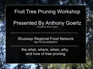 Fruit Tree Pruning Workshop Presented By Anthony Goertz Created by Illona Trogub Shuswap Regional Food Network http://on.fb.me/f6q0mV the what, where, when, why,  and how of tree pruning 